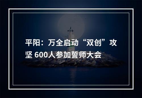 平阳：万全启动“双创”攻坚 600人参加誓师大会