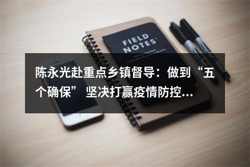 陈永光赴重点乡镇督导：做到“五个确保” 坚决打赢疫情防控阻击战