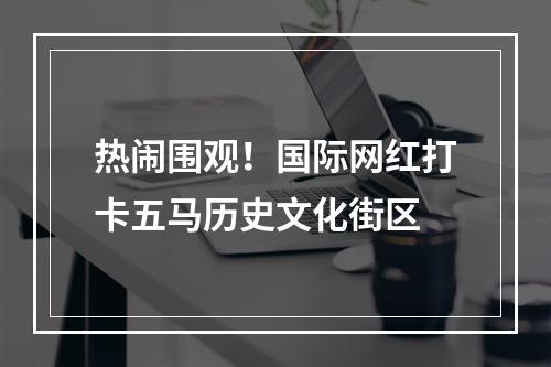 热闹围观！国际网红打卡五马历史文化街区