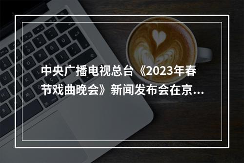 中央广播电视总台《2023年春节戏曲晚会》新闻发布会在京召开 “温州元素”闪耀
