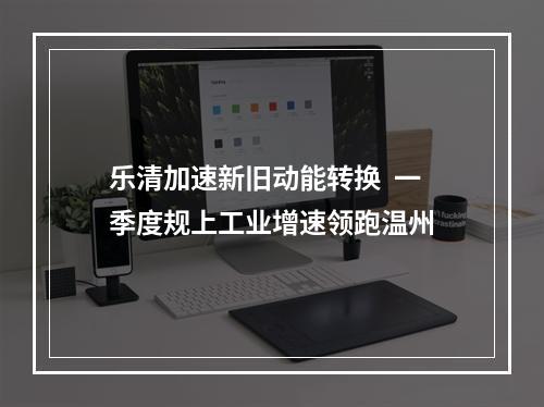 乐清加速新旧动能转换  一季度规上工业增速领跑温州