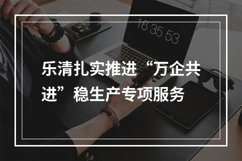 乐清扎实推进“万企共进”稳生产专项服务