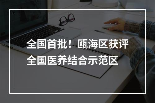 全国首批！瓯海区获评全国医养结合示范区