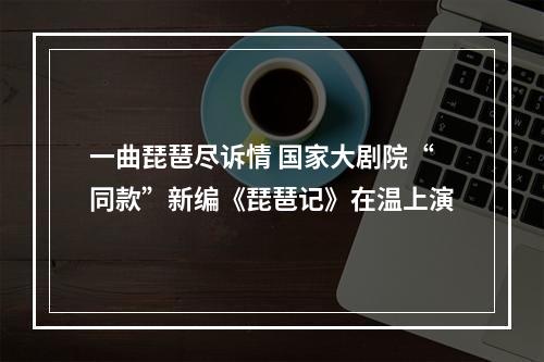 一曲琵琶尽诉情 国家大剧院“同款”新编《琵琶记》在温上演