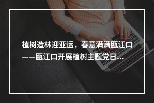 植树造林迎亚运，春意满满瓯江口——瓯江口开展植树主题党日活动