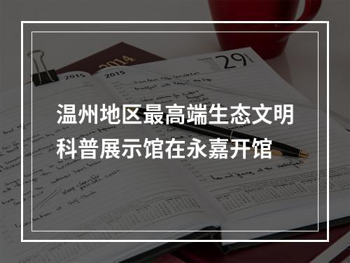 温州地区最高端生态文明科普展示馆在永嘉开馆