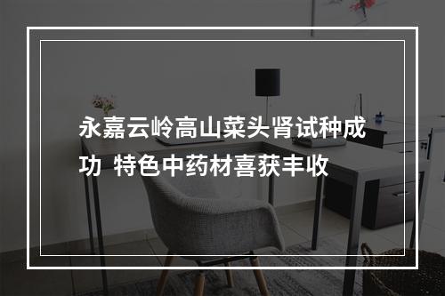 永嘉云岭高山菜头肾试种成功  特色中药材喜获丰收