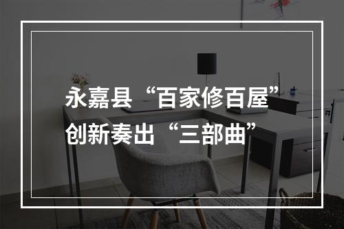 永嘉县“百家修百屋”创新奏出“三部曲”