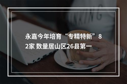 永嘉今年培育“专精特新”82家 数量居山区26县第一