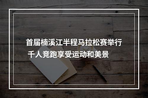 首届楠溪江半程马拉松赛举行 千人竞跑享受运动和美景