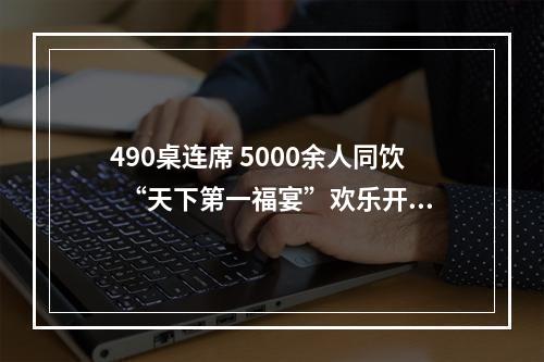 490桌连席 5000余人同饮  “天下第一福宴”欢乐开席