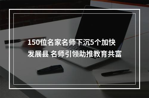 150位名家名师下沉5个加快发展县 名师引领助推教育共富