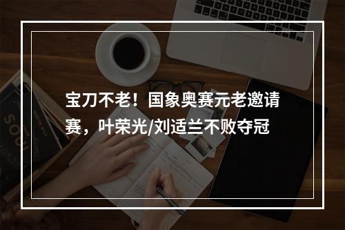 宝刀不老！国象奥赛元老邀请赛，叶荣光/刘适兰不败夺冠