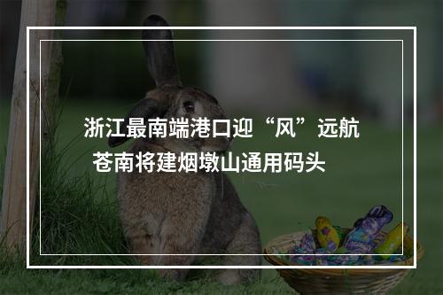 浙江最南端港口迎“风”远航  苍南将建烟墩山通用码头