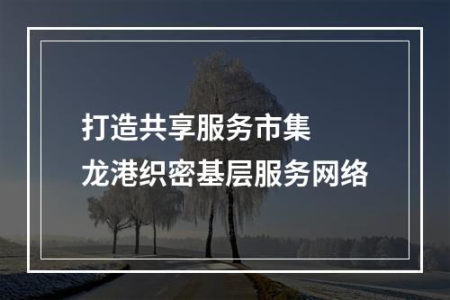 打造共享服务市集  龙港织密基层服务网络