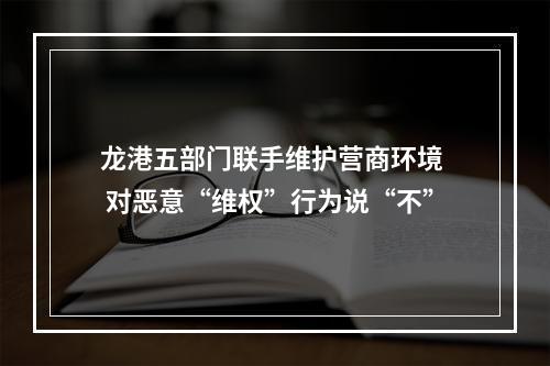 龙港五部门联手维护营商环境  对恶意“维权”行为说“不”