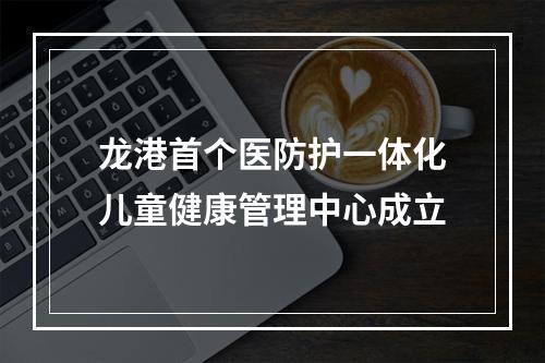 龙港首个医防护一体化儿童健康管理中心成立