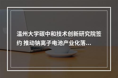 温州大学碳中和技术创新研究院签约 推动钠离子电池产业化落地开花