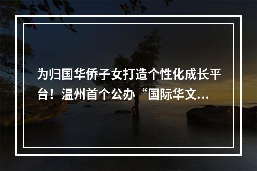 为归国华侨子女打造个性化成长平台！温州首个公办“国际华文班”开始招生