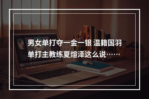 男女单打夺一金一银 温籍国羽单打主教练夏煊泽这么说……