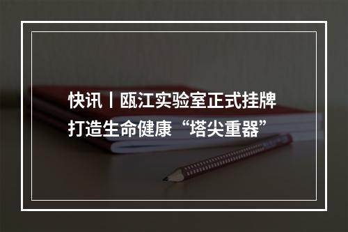 快讯丨瓯江实验室正式挂牌 打造生命健康“塔尖重器”