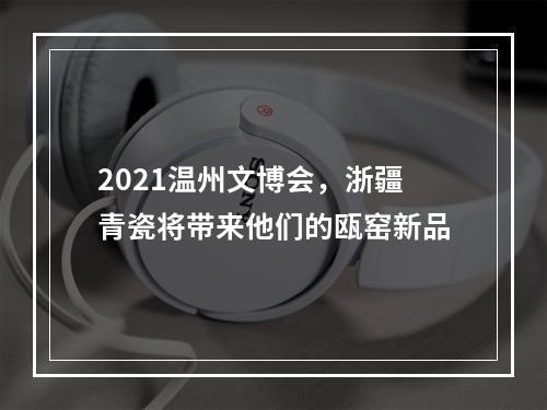 2021温州文博会，浙疆青瓷将带来他们的瓯窑新品