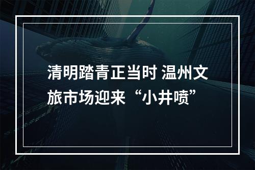 清明踏青正当时 温州文旅市场迎来“小井喷”
