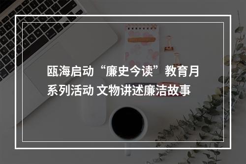 瓯海启动“廉史今读”教育月系列活动 文物讲述廉洁故事