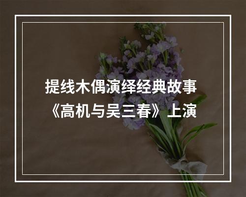 提线木偶演绎经典故事 《高机与吴三春》上演