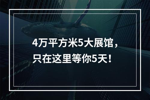 4万平方米5大展馆，只在这里等你5天！