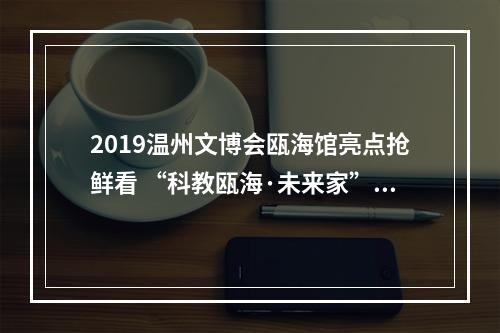 2019温州文博会瓯海馆亮点抢鲜看 “科教瓯海·未来家”每时每刻都是“创意”
