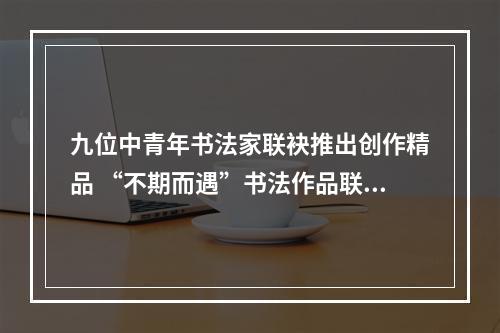 九位中青年书法家联袂推出创作精品 “不期而遇”书法作品联展30日开幕