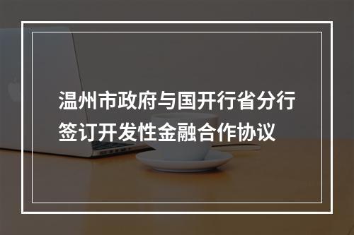 温州市政府与国开行省分行签订开发性金融合作协议