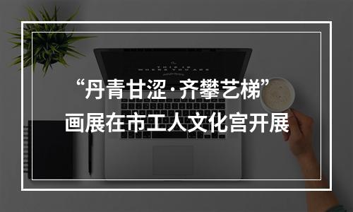 “丹青甘涩·齐攀艺梯”画展在市工人文化宫开展