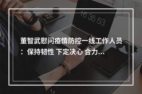 董智武慰问疫情防控一线工作人员：保持韧性 下定决心 合力攻坚