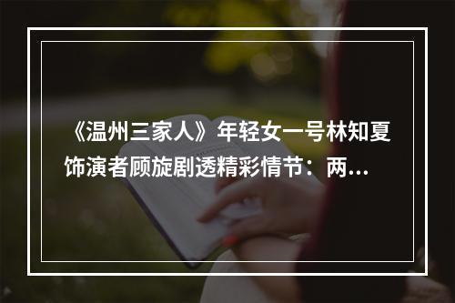 《温州三家人》年轻女一号林知夏饰演者顾旋剧透精彩情节：两个温州创二代的一场“虐恋”