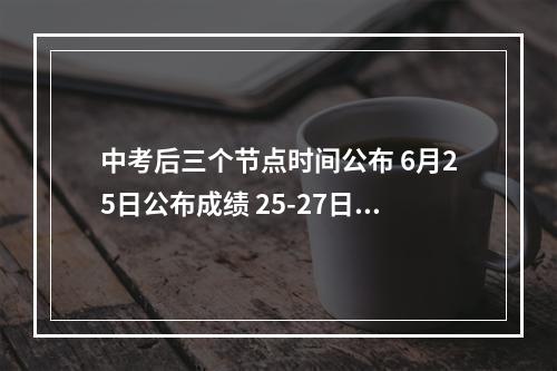 中考后三个节点时间公布 6月25日公布成绩 25-27日填志愿