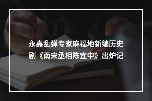 永嘉乱弹专家麻福地新编历史剧《南宋丞相陈宜中》出炉记