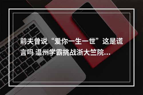 前夫曾说“爱你一生一世”这是谎言吗 温州学霸挑战浙大竺院选拔“神题”