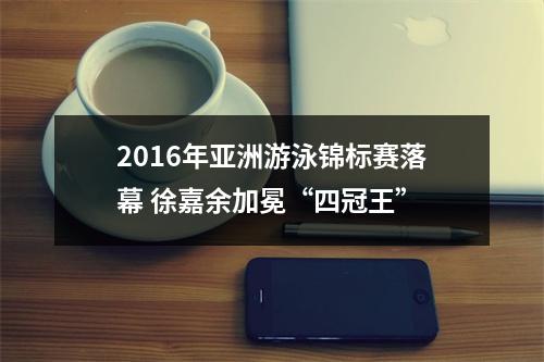 2016年亚洲游泳锦标赛落幕 徐嘉余加冕“四冠王”