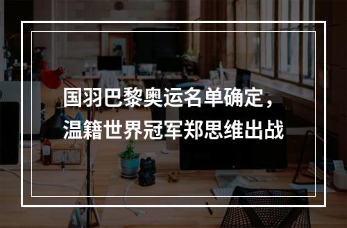 国羽巴黎奥运名单确定，温籍世界冠军郑思维出战