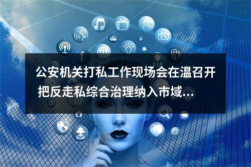 公安机关打私工作现场会在温召开 把反走私综合治理纳入市域治理现代化