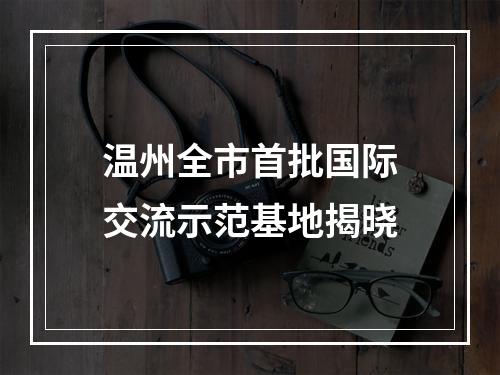 温州全市首批国际交流示范基地揭晓