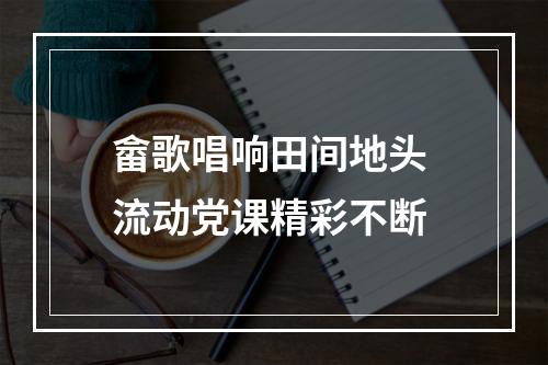 畲歌唱响田间地头 流动党课精彩不断