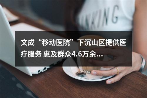 文成“移动医院”下沉山区提供医疗服务 惠及群众4.6万余人次