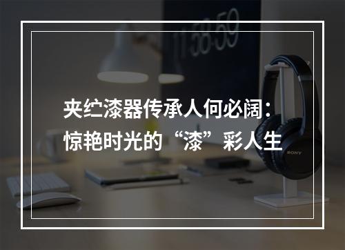 夹纻漆器传承人何必阔：惊艳时光的“漆”彩人生