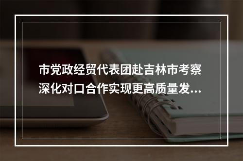 市党政经贸代表团赴吉林市考察 深化对口合作实现更高质量发展