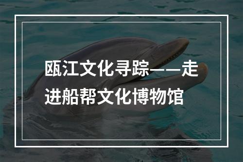 瓯江文化寻踪——走进船帮文化博物馆