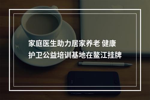 家庭医生助力居家养老 健康护卫公益培训基地在鳌江挂牌