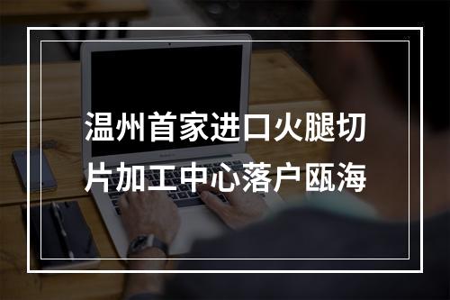 温州首家进口火腿切片加工中心落户瓯海